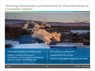 © Orbite TSX: ORT OTCQX: EORBF
Plant to be converted to chloride process
Facility to provide critical input in
formalization of plant design for processing
red mud, fly ash, mine tailings, clay
Will continue to produce HPA
Expand HPA facility to 5 tpd
Scandium and Gallium extraction to be added
Technology Demonstration at Industrial Scale for Waste Monetization &
Commodities Initiatives
TSX: ORT OTCQX: EORBF24© Orbite
24
 