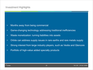 © Orbite TSX: ORT OTCQX: EORBF
• Months away from being commercial
• Game-changing technology addressing traditional inefficiencies
• Waste monetization: turning liabilities into assets
• Orbite can address supply issues in rare earths and rare metals supply
• Strong interest from large industry players, such as Veolia and Glencore
• Portfolio of high-value added specialty products
TSX: ORT OTCQX: EORBF25
Investment Highlights
© Orbite
25
 