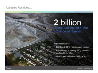 © Orbite TSX: ORT OTCQX: EORBF
TSX: ORT OTCQX: EORBF7
2 billiontonnes stockpiled in the
province of Québec
These residues :
• Contain ≥ 40% magnesium oxide
• Remaining is mainly SiO2 (≈ 40%)
and Al2O3 (≈ 5%)
• Leach well in hydrochloric acid
Asbestos Residues…
7
 