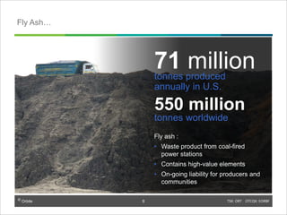 © Orbite TSX: ORT OTCQX: EORBF
Fly ash :
• Waste product from coal-fired
power stations
• Contains high-value elements
• On-going liability for producers and
communities
71 milliontonnes produced
annually in U.S.
550 million
tonnes worldwide
Fly Ash…
8
 