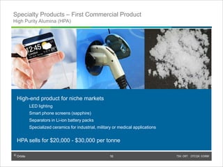 © Orbite TSX: ORT OTCQX: EORBF
Specialty Products – First Commercial Product
High Purity Alumina (HPA)
High-end product for niche markets
LED lighting
Smart phone screens (sapphire)
Separators in Li-ion battery packs
Specialized ceramics for industrial, military or medical applications
HPA sells for $20,000 - $30,000 per tonne
1616
 
