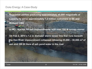 © Orbite TSX: ORT OTCQX: EORBF
• Regulated utilities producing approximately 49,600 megawatts of
capacity to serve approximately 7.2 million customers in SE and
Midwest USA
• In NC: 14 sites, 33 ash impoundments with over 100 M tonnes stored
• On Feb 2, 2014 a 1.2 m diameter storm sewer line that runs beneath
the Dan River impoundment collapsed releasing 23,000 – 30,000 m3 of
ash and 100 M liters of ash pond water in the river
TSX: ORT OTCQX: EORBF20
Duke Energy: A Case-Study
© Orbite
20
 