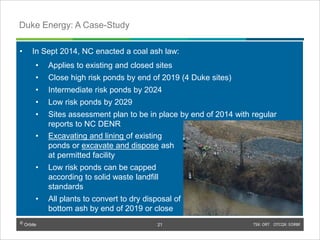 © Orbite TSX: ORT OTCQX: EORBF
• In Sept 2014, NC enacted a coal ash law:
• Applies to existing and closed sites
• Close high risk ponds by end of 2019 (4 Duke sites)
• Intermediate risk ponds by 2024
• Low risk ponds by 2029
• Sites assessment plan to be in place by end of 2014 with regular
reports to NC DENR
TSX: ORT OTCQX: EORBF21
Duke Energy: A Case-Study
© Orbite
21
• Excavating and lining of existing
ponds or excavate and dispose ash
at permitted facility
• Low risk ponds can be capped
according to solid waste landfill
standards
• All plants to convert to dry disposal of
bottom ash by end of 2019 or close
 