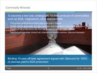 © Orbite TSX: ORT OTCQX: EORBF
Commodity Minerals
Binding 10-year off-take agreement signed with Glencore for 100%
of planned plant’s SGA production
To become a low-cost, strategically located producer of commodities
such as SGA, magnesium, silica and hematite
First smelter grade alumina (SGA) plant to be built in Canada
World’s third largest aluminum producing region, fully dependant on the import of alumina
Feedstock will be aluminous clay from the Company’s Grande-Vallée deposit
Negotiations soon to be initiated with potential joint-venture partners, Glencore interested
TSX: ORT OTCQX: EORBF23
23
 