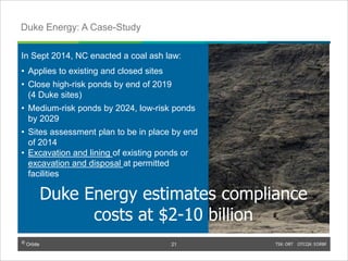 © Orbite TSX: ORT OTCQX: EORBF
In Sept 2014, NC enacted a coal ash law:
• Applies to existing and closed sites
• Close high-risk ponds by end of 2019
(4 Duke sites)
• Medium-risk ponds by 2024, low-risk ponds
by 2029
• Sites assessment plan to be in place by end
of 2014
• Excavation and lining of existing ponds or
excavation and disposal at permitted
facilities
TSX: ORT OTCQX: EORBF21
Duke Energy: A Case-Study
© Orbite
21
Duke Energy estimates compliance
costs at $2-10 billion
 