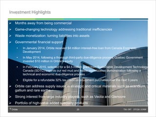 © Orbite TSX: ORT OTCQX: EORBF
Investment Highlights
25
 Months away from being commercial
 Game-changing technology addressing traditional inefficiencies
 Waste monetization: turning liabilities into assets
 Governmental financial support
• In January 2014, Orbite received $4 million interest-free loan from Canada Economic
Development
• In May 2014, following a thorough third-party due-diligence process, Quebec Government
invested $10 million in Orbite’s equity
• In February 2015, selected for a $4.5 million grant from Sustainable Development Technology
Canada (SDTC) towards our red mud and waste monetization demonstration following a
technical and economic due-diligence process
• Eligible for a refundable 32% tax credit on equipment purchases over the next 3 years
 Orbite can address supply issues in strategic and critical materials such as scandium,
gallium and rare earths
 Strong interest from large industry players, such as Veolia and Glencore
 Portfolio of high-value added specialty products
 