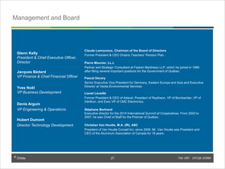 © Orbite TSX: ORT OTCQX: EORBF
Management and Board
Claude Lamoureux, Chairman of the Board of Directors
Former President & CEO Ontario Teachers’ Pension Plan .
Pierre Meunier, LL.L
Partner and Strategic Consultant at Fasken Martineau LLP, which he joined in 1989
after filling several important positions for the Government of Québec.
Pascal Decary
Senior Executive Vice President for Germany, Eastern Europe and Asia and Executive
Director at Veolia Environmental Services
Lionel Léveillé
Former President & CEO of Adacel, President of Raytheon, VP of Bombardier, VP of
Oerlikon, and Exec VP of CMC Electronics.
Stéphane Bertrand
Executive director for the 2014 International Summit of Cooperatives. From 2003 to
2007, he was Chief of Staff for the Premier of Québec.
Christian Van Houtte, M.A. (IR), ASC
President of Van Houtte Conseil Inc. since 2009, Mr. Van Houtte was President and
CEO of the Aluminum Association of Canada for 18 years.
Glenn Kelly
President & Chief Executive Officer,
Director
Jacques Bédard
VP Finance & Chief Financial Officer
Yves Noël
VP Business Development
Denis Arguin
VP Engineering & Operations
Hubert Dumont
Director Technology Development
TSX: ORT OTCQX: EORBF27© Orbite
27
 