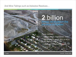 © Orbite TSX: ORT OTCQX: EORBF
TSX: ORT OTCQX: EORBF6
2 billiontonnes stockpiled in the
province of Québec
These residues :
• Contain ≥ 40% magnesium oxide
• Remainder is mainly SiO2 (≈ 40%)
and Al2O3 (≈ 5%)
• Leach well in hydrochloric acid
And Mine Tailings such as Asbestos Residues…
6
 