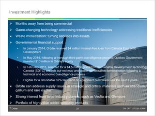 © Orbite TSX: ORT OTCQX: EORBF
Investment Highlights
25
 Months away from being commercial
 Game-changing technology addressing traditional inefficiencies
 Waste monetization: turning liabilities into assets
 Governmental financial support
• In January 2014, Orbite received $4 million interest-free loan from Canada Economic
Development
• In May 2014, following a thorough third-party due-diligence process, Quebec Government
invested $10 million in Orbite’s equity
• In February 2015, selected for a $4.5 million grant from Sustainable Development Technology
Canada (SDTC) towards our red mud and waste monetization demonstration following a
technical and economic due-diligence process
• Eligible for a refundable 32% tax credit on equipment purchases over the next 3 years
 Orbite can address supply issues in strategic and critical materials such as scandium,
gallium and rare earths
 Strong interest from large industry players, such as Veolia and Glencore
 Portfolio of high-value added specialty products
 