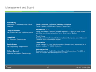 © Orbite TSX: ORT OTCQX: EORBF
Management and Board
Claude Lamoureux, Chairman of the Board of Directors
Former President & CEO Ontario Teachers’ Pension Plan .
Pierre Meunier, LL.L
Partner and Strategic Consultant at Fasken Martineau LLP, which he joined in 1989
after filling several important positions for the Government of Québec.
Pascal Decary
Senior Executive Vice President for Germany, Eastern Europe and Asia and Executive
Director at Veolia Environmental Services
Lionel Léveillé
Former President & CEO of Adacel, President of Raytheon, VP of Bombardier, VP of
Oerlikon, and Exec VP of CMC Electronics.
Stéphane Bertrand
Executive director for the 2014 International Summit of Cooperatives. From 2003 to
2007, he was Chief of Staff for the Premier of Québec.
Glenn Kelly
President & Chief Executive Officer,
Director
Jacques Bédard
VP Finance & Chief Financial Officer
Yves Noël
VP Business Development
Denis Arguin
VP Engineering & Operations
Hubert Dumont
Director Technology Development
TSX: ORT OTCQX: EORBF27© Orbite
27
 
