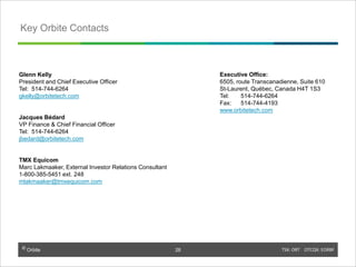 © Orbite TSX: ORT OTCQX: EORBF
Executive Office:
6505, route Transcanadienne, Suite 610
St-Laurent, Québec, Canada H4T 1S3
Tel: 514-744-6264
Fax: 514-744-4193
www.orbitetech.com
Glenn Kelly
President and Chief Executive Officer
Tel: 514-744-6264
gkelly@orbitetech.com
Jacques Bédard
VP Finance & Chief Financial Officer
Tel: 514-744-6264
jbedard@orbitetech.com
TMX Equicom
Marc Lakmaaker, External Investor Relations Consultant
1-800-385-5451 ext. 248
mlakmaaker@tmxequicom.com
Key Orbite Contacts
28
28
 