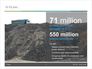 © Orbite TSX: ORT OTCQX: EORBF
Fly ash :
• Waste product from coal-fired
power stations
• Contains high-value elements
• On-going liability for producers and
communities
71 milliontonnes produced
annually in U.S.
550 million
tonnes worldwide
Or Fly Ash…
7
 