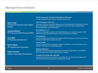 © Orbite TSX: ORT OTCQX: EORBF
Management and Board
Claude Lamoureux, Chairman of the Board of Directors
Former President & CEO Ontario Teachers’ Pension Plan .
Peter Crossgrove, C.M., O.O.
Executive Chairman of Excellon Resources and Non-Executive Co-Chairman of Detour
Gold. He also sits on the Board of Directors of Lake Shore Gold, Pelangio Mines,
Nordex Explosives, and Dundee REIT.
Pierre Meunier, LL.L
Partner and Strategic Consultant at Fasken Martineau LLP, which he joined in 1989
after filling several important positions for the Government of Québec.
Pascal Decary
Senior Executive Vice President for Germany, Eastern Europe and Asia and Executive
Director at Veolia Environmental Services
Lionel Léveillé
Former President & CEO of Adacel, President of Raytheon, VP of Bombardier, VP of
Oerlikon, and Exec VP of CMC Electronics.
Stéphane Bertrand
Executive director for the 2014 International Summit of Cooperatives. From 2003 to
2007, he was Chief of Staff for the Premier of Québec.
Christian Van Houtte, M.A. (IR), ASC
President of Van Houtte Conseil Inc. since 2009, Mr. Van Houtte was President and
CEO of the Aluminum Association of Canada for 18 years.
Glenn Kelly
President & Chief Executive Officer,
Director
Jacques Bédard
VP Finance & Chief Financial Officer
Yves Noël
VP Business Development
Denis Arguin
VP Engineering & Operations
Hubert Dumont
Director Technology Development
TSX: ORT OTCQX: EORBF27© Orbite
27
 