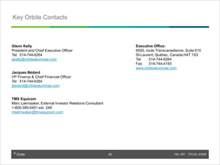 © Orbite TSX: ORT OTCQX: EORBF
Executive Office:
6505, route Transcanadienne, Suite 610
St-Laurent, Québec, Canada H4T 1S3
Tel: 514-744-6264
Fax: 514-744-4193
www.orbitealuminae.com
Glenn Kelly
President and Chief Executive Officer
Tel: 514-744-6264
gkelly@orbitealuminae.com
Jacques Bédard
VP Finance & Chief Financial Officer
Tel: 514-744-6264
jbedard@orbitealuminae.com
TMX Equicom
Marc Lakmaaker, External Investor Relations Consultant
1-800-385-5451 ext. 248
mlakmaaker@tmxequicom.com
Key Orbite Contacts
29
29
 