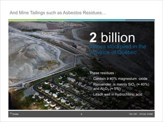 © Orbite TSX: ORT OTCQX: EORBF
TSX: ORT OTCQX: EORBF6
2 billiontonnes stockpiled in the
province of Québec
These residues :
• Contain ≥ 40% magnesium oxide
• Remainder is mainly SiO2 (≈ 40%)
and Al2O3 (≈ 5%)
• Leach well in hydrochloric acid
And Mine Tailings such as Asbestos Residues…
6
 