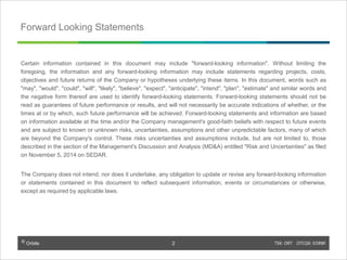 © Orbite TSX: ORT OTCQX: EORBF
Forward Looking Statements
Certain information contained in this document may include "forward-looking information". Without limiting the
foregoing, the information and any forward-looking information may include statements regarding projects, costs,
objectives and future returns of the Company or hypotheses underlying these items. In this document, words such as
"may", "would", "could", "will", "likely", "believe", "expect", "anticipate", "intend", "plan", "estimate" and similar words and
the negative form thereof are used to identify forward-looking statements. Forward-looking statements should not be
read as guarantees of future performance or results, and will not necessarily be accurate indications of whether, or the
times at or by which, such future performance will be achieved. Forward-looking statements and information are based
on information available at the time and/or the Company management's good-faith beliefs with respect to future events
and are subject to known or unknown risks, uncertainties, assumptions and other unpredictable factors, many of which
are beyond the Company's control. These risks uncertainties and assumptions include, but are not limited to, those
described in the section of the Management's Discussion and Analysis (MD&A) entitled "Risk and Uncertainties" as filed
on November 5, 2014 on SEDAR.
The Company does not intend, nor does it undertake, any obligation to update or revise any forward-looking information
or statements contained in this document to reflect subsequent information, events or circumstances or otherwise,
except as required by applicable laws.
2
 