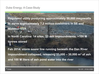 © Orbite TSX: ORT OTCQX: EORBF
Regulated utility producing approximately 50,000 megawatts
to serve approximately 7.2 million customers in SE and
Midwest USA
In North Carolina: 14 sites, 33 ash impoundments, >100 M
tonnes stored
Feb 2014: storm sewer line running beneath the Dan River
impoundment collapsed, releasing 23,000 – 30,000 m3 of ash
and 100 M liters of ash pond water into the river
TSX: ORT OTCQX: EORBF20
Duke Energy: A Case-Study
© Orbite
20
 