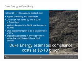 © Orbite TSX: ORT OTCQX: EORBF
In Sept 2014, NC enacted a coal ash law:
• Applies to existing and closed sites
• Close high-risk ponds by end of 2019
(4 Duke sites)
• Medium-risk ponds by 2024, low-risk ponds
by 2029
• Sites assessment plan to be in place by end
of 2014
• Excavation and lining of existing ponds or
excavation and disposal at permitted
facilities
TSX: ORT OTCQX: EORBF21
Duke Energy: A Case-Study
© Orbite
21
Duke Energy estimates compliance
costs at $2-10 billion
 