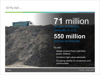 © Orbite TSX: ORT OTCQX: EORBF
Fly ash :
• Waste product from coal-fired
power stations
• Contains high-value elements
• On-going liability for producers and
communities
71 milliontonnes produced
annually in U.S.
550 million
tonnes worldwide
Or Fly Ash…
7
 