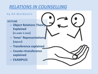 RELATIONS IN COUNSELLING
OUTLINE

– Object Relations Theory
Explained
(in under 5 mins)
– ‘Inner’ Representations
(objects)
– Transference explained
– Counte-rtransference
explained
– EXAMPLES

 