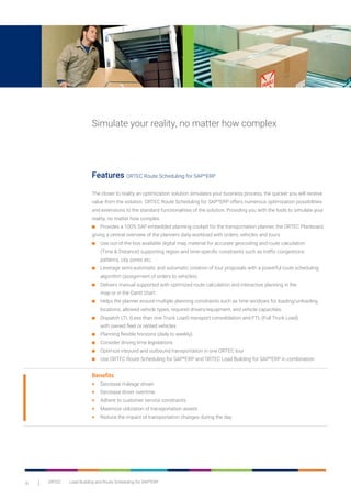8 ORTEC	 Load Building and Route Scheduling for SAP®
ERP
Simulate your reality, no matter how complex
Features ORTEC Route Scheduling for SAP®
ERP
The closer to reality an optimization solution simulates your business process, the quicker you will receive
value from the solution. ORTEC Route Scheduling for SAP®
ERP offers numerous optimization possibilities
and extensions to the standard functionalities of the solution. Providing you with the tools to simulate your
reality, no matter how complex.
■	 Provides a 100% SAP embedded planning cockpit for the transportation planner, the ORTEC Planboard, 		
giving a central overview of the planners daily workload with orders, vehicles and tours
■	 Use out-of-the-box available digital map material for accurate geocoding and route calculation
	 (Time & Distance) supporting region and time-specific constraints such as traffic congestions 		
	 patterns, city zones etc.
■	 Leverage semi-automatic and automatic creation of tour proposals with a powerful route scheduling 		
	 algorithm (assignment of orders to vehicles)
■	 Delivers manual supported with optimized route calculation and interactive planning in the
	 map or in the Gantt chart
■	 Helps the planner ensure multiple planning constraints such as time windows for loading/unloading 		
	 locations, allowed vehicle types, required drivers/equipment, and vehicle capacities.
■	 Dispatch LTL (Less than one Truck Load) transport consolidation and FTL (Full Truck Load)
	 with owned fleet or rented vehicles
■	 Planning flexible horizons (daily to weekly)
■	 Consider driving time legislations
■	 Optimize inbound and outbound transportation in one ORTEC tour
■	 Use ORTEC Route Scheduling for SAP®
ERP and ORTEC Load Building for SAP®
ERP in combination
Benefits
+	 Decrease mileage driven
+	 Decrease driver overtime
+	 Adhere to customer service constraints
+	 Maximize utilization of transportation assets
+	 Reduce the impact of transportation changes during the day
 