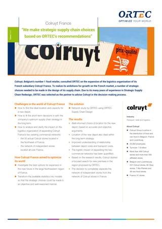 Colruyt, Belgium’s number 1 food retailer, consulted ORTEC on the expansion of the logistics organisation of its
French subsidiary Colruyt France. To realize its ambitions for growth on the French market, a number of strategic
choices needed to be made in the design of its supply chain. Due to its many years of experience in Strategic Supply
Chain Redesign, ORTEC was selected as the partner to advise Colruyt in the decision-making process.
Casesheet
Challenges in the world of Colruyt France
	 How to find the ideal location and capacity for
a new depot.
	 How to fit the short-term decisions in with the
company’s optimum supply chain strategy in
the long term.
	 How to analyze and clarify the impact on the
logistics organization of separating Colruyt
France’s two existing commercial networks:
	 -	 the 50 actual Colruyt stores located in 		
	 the Northeast of France;
	 -	 the network of independent stores 		
	 located all over France.
How Colruyt France aimed to optimize
its world
	 Investigate the best options for expansion in 		
	 the near future in the large Northeastern region
	 of France.
	 Transform the available statistics into models
	 so that the strategic choices could be made in
	 an objective and well-reasoned manner.
The solution
	 Network study by ORTEC using ORTEC
Supply Chain Design
The results
+	 Well-informed choice of location for the new
depot, based on accurate and objective
arguments.
+	 Location of the new depot also ideal within
the long-term strategy.
+	 Improved understanding of relationship
between depot costs and transport costs.
+	 The logistic impact of separating the two
commercial networks has been quantified.
+	 Based on the research results, Colruyt started
a focused search for new premises in the
region proposed by ORTEC.
+	 The decision to completely separate the
network of independent stores from the
network of Colruyt stores in France.
Industry
Transport, retail and logistics
About Colruyt
	 Colruyt Group is active in
the distribution of food and
non-food in Belgium, France
and Luxemburg
	 25,000 employees
	 Turnover: 7.8 billion
	 More than 400 Colruyt
stores and more than 500
affiliated stores
	 Belgium and Luxembourg:
227 Colruyt stores, 85 Okay
stores, 7 Bio-Planets and
48 non-food stores
	 France: 61 stores
Colruyt France
“We make strategic supply chain choices
based on ORTEC’s recommendations”
 
