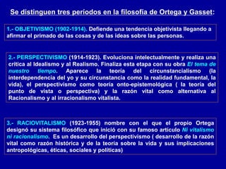 Se distinguen tres períodos en la filosofía de Ortega y Gasset:
1.- OBJETIVISMO (1902-1914). Defiende una tendencia objetivista llegando a
afirmar el primado de las cosas y de las ideas sobre las personas.
2.- PERSPECTIVISMO (1914-1923). Evoluciona intelectualmente y realiza una
crítica al Idealismo y al Realismo. Finaliza esta etapa con su obra El tema de
nuestro tiempo. Aparece la teoría del circunstancialismo (la
interdependencia del yo y su circunstancia como la realidad fundamental, la
vida), el perspectivismo como teoría onto-epistemológica ( la teoría del
punto de vista o perspectiva) y la razón vital como alternativa al
Racionalismo y al irracionalismo vitalista.
3.- RACIOVITALISMO (1923-1955) nombre con el que el propio Ortega
designó su sistema filosófico que inició con su famoso artículo Ni vitalismo
ni racionalismo. Es un desarrollo del perspectivismo ( desarrollo de la razón
vital como razón histórica y de la teoría sobre la vida y sus implicaciones
antropológicas, éticas, sociales y políticas)
 