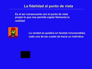La fidelidad al punto de vista
Es el ser consecuente con el punto de vista
propio lo que nos permite captar fielmente la
realidad
La verdad se quiebra en facetas innumerables,
cada una de las cuales da hacia un individuo.
 