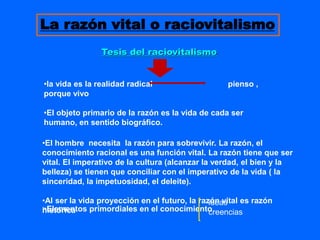 Tesis del raciovitalismo
La razón vital o raciovitalismo
•la vida es la realidad radical pienso ,
porque vivo
•El objeto primario de la razón es la vida de cada ser
humano, en sentido biográfico.
•Elementos primordiales en el conocimiento
•El hombre necesita la razón para sobrevivir. La razón, el
conocimiento racional es una función vital. La razón tiene que ser
vital. El imperativo de la cultura (alcanzar la verdad, el bien y la
belleza) se tienen que conciliar con el imperativo de la vida ( la
sinceridad, la impetuosidad, el deleite).
•Al ser la vida proyección en el futuro, la razón vital es razón
histórica
ideas
creencias
 