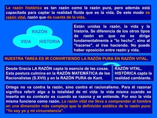 La razón histórica es tan razón como la razón pura, pero además está
capacitada para captar la realidad fluida que es la vida. De este modo es
razón vital, razón que da cuenta de la vida.
RAZÓN
VIDA HISTORIA
Están unidas la razón, la vida y la
historia. Se diferencia de los otros tipos
de razón en que no se dirige
fundamentalmente a "lo hecho", sino al
"hacerse", al irse haciendo. No puede
haber oposición entre razón y vida.
NUESTRA TAREA ES IR CONVIRTIENDO LA RAZÓN PURA EN RAZÓN VITAL.
Ortega no va contra la razón, sino contra el racionalismo. Para él razonar
significa referir algo a la totalidad de mi vida: la vida misma cuando se
inserta en su contexto es cuando se razona y se entiende. Por eso la vida
misma funciona como razón. La razón vital me lleva a comprender al hombre
en una dimensión más compleja que la definición estática de la razón pura:
"Yo soy yo y mi circunstancia".
Desde Grecia LA RAZÓN capta la esencia de las cosas.
Esta postura culmina en la RAZÓN MATEMÁTICA de los
Racionalistas (S.XVII) y en la RAZÓN PURA de Kant.
RAZÓN VITAL,
HISTÓRICA capta la
realidad cambiante.
 