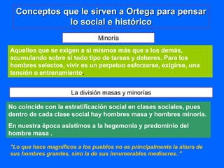 Minoría
Aquellos que se exigen a sí mismos más que a los demás,
acumulando sobre sí todo tipo de tareas y deberes. Para los
hombres selectos, vivir es un perpetuo esforzarse, exigirse, una
tensión o entrenamiento.
La división masas y minorías
No coincide con la estratificación social en clases sociales, pues
dentro de cada clase social hay hombres masa y hombres minoría.
En nuestra época asistimos a la hegemonía y predominio del
hombre masa .
"Lo que hace magníficos a los pueblos no es principalmente la altura de
sus hombres grandes, sino la de sus innumerables mediocres.."
Conceptos que le sirven a Ortega para pensar
lo social e histórico
 