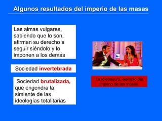 Algunos resultados del imperio de las masas
Las almas vulgares,
sabiendo que lo son,
afirman su derecho a
seguir siéndolo y lo
imponen a los demás
Sociedad invertebrada
Sociedad brutalizada,
que engendra la
simiente de las
ideologías totalitarias
La telebasura, ejemplo del
imperio de las masas.
 