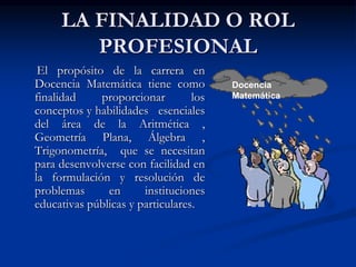 LA FINALIDAD O ROL
PROFESIONAL
El propósito de la carrera en
Docencia Matemática tiene como
finalidad
proporcionar
los
conceptos y habilidades esenciales
del área de la Aritmética ,
Geometría Plana, Álgebra ,
Trigonometría, que se necesitan
para desenvolverse con facilidad en
la formulación y resolución de
problemas
en
instituciones
educativas públicas y particulares.

Docencia
Matemática

 
