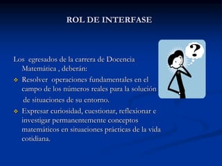 ROL DE INTERFASE

Los egresados de la carrera de Docencia
Matemática , deberán:
 Resolver operaciones fundamentales en el
campo de los números reales para la solución
de situaciones de su entorno.
 Expresar curiosidad, cuestionar, reflexionar e
investigar permanentemente conceptos
matemáticos en situaciones prácticas de la vida
cotidiana.

 