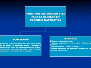 PRINCIPIOS DEL MÈTODO ETED
PARA LA CARRERA EN
DOCENCIA MATEMÀTICA

TECNICIDAD

VARIABILIDAD

El docente en Matemática debe :

El egresado en Docencia Matemática debe desenvolverse
en los niveles
de enseñanza primaria , secundaria y
universitaria a través del manejo de estructuras básicas ,
conocimientos y procesos matemáticos , que le permitan
comprender y resolver situaciones educativas

.

- Elaborar propuestas e inferir datos inductivos y
deductivos
- Innovar tecnologías a través de las TIC
- Proponer estrategias de aprendizajes acordes con los
contenidos matemáticos.

 