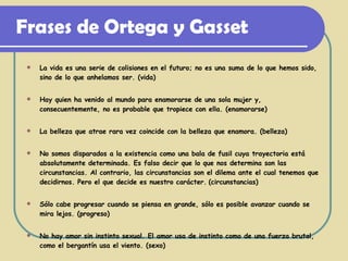 Frases de Ortega y Gasset La vida es una serie de colisiones en el futuro; no es una suma de lo que hemos sido, sino de lo que anhelamos ser. (vida) Hay quien ha venido al mundo para enamorarse de una sola mujer y, consecuentemente, no es probable que tropiece con ella. (enamorarse) La belleza que atrae rara vez coincide con la belleza que enamora. (belleza) No somos disparados a la existencia como una bala de fusil cuya trayectoria está absolutamente determinada. Es falso decir que lo que nos determina son las circunstancias. Al contrario, las circunstancias son el dilema ante el cual tenemos que decidirnos. Pero el que decide es nuestro carácter.   (circunstancias) Sólo cabe progresar cuando se piensa en grande, sólo es posible avanzar cuando se mira lejos. (progreso) No hay amor sin instinto sexual. El amor usa de instinto como de una fuerza brutal, como el bergantín usa el viento. (sexo) 
