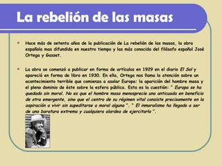 La rebelión de las masas Hace más de setenta años de la publicación de La rebelión de las masas, la obra española mas difundida en nuestro tiempo y las más conocida del filósofo español José Ortega y Gasset. La obra se comenzó a publicar en forma de artículos en 1929 en el diario  El Sol  y apareció en forma de libro en 1930. En ella, Ortega nos llama la atención sobre un acontecimiento terrible que comienza a asolar Europa: la aparición del hombre masa y el pleno dominio de éste sobre la esfera pública. Esta es la cuestión: “  Europa se ha quedado sin moral. No es que el hombre masa menosprecie una anticuada en beneficio de otra emergente, sino que el centro de su régimen vital consiste precisamente en la aspiración a vivir sin supeditarse a moral alguna  ”. “  El inmoralismo ha llegado a ser de una baratura extrema y cualquiera alardea de ejercitarlo  ”.   