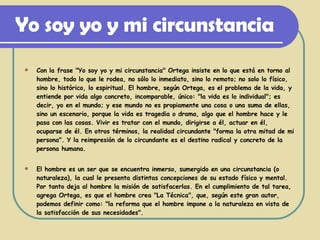 Yo soy yo y mi circunstancia Con la frase "Yo soy yo y mi circunstancia" Ortega insiste en lo que está en torno al hombre, todo lo que le rodea, no sólo lo inmediato, sino lo remoto; no solo lo físico, sino lo histórico, lo espiritual. El hombre, según Ortega, es el problema de la vida, y entiende por vida algo concreto, incomparable, único: "la vida es lo individual"; es decir, yo en el mundo; y ese mundo no es propiamente una cosa o una suma de ellas, sino un escenario, porque la vida es tragedia o drama, algo que el hombre hace y le pasa con las cosas. Vivir es tratar con el mundo, dirigirse a él, actuar en él, ocuparse de él. En otros términos, la realidad circundante "forma la otra mitad de mi persona". Y la reimpresión de lo circundante es el destino radical y concreto de la persona humana. El hombre es un ser que se encuentra inmerso, sumergido en una circunstancia (o naturaleza), la cual le presenta distintas concepciones de su estado físico y mental. Por tanto deja al hombre la misión de satisfacerlas. En el cumplimiento de tal tarea, agrega Ortega, es que el hombre crea "La Técnica", que, según este gran autor, podemos definir como: "la reforma que el hombre impone a la naturaleza en vista de la satisfacción de sus necesidades". 