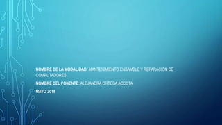 NOMBRE DE LA MODALIDAD: MANTENIMIENTO ENSAMBLE Y REPARACIÓN DE
COMPUTADORES.
NOMBRE DEL PONENTE: ALEJANDRA ORTEGAACOSTA
MAYO 2018
 