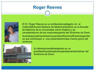 Roger Reeves
 El Dr. Roger Reeves es un profesoreinvestigador en el
InstitutoMcKusick-Nathans de MedicinaGenética en la Escuela
de Medicina de la Universidad Johns Hopkins y es
consideradouno de los mayoresexpertos del Síndrome de Down.
 Sustrabajosmásrecientesincluyenidentificarmodificadoresgenétic
os que contribuyen a una presentaciónmáso menos grave del
síndrome.
• Su laboratorioestátrabajando en un
posibleenfoqueterapéuticoparalascaracterísticas del
Síndrome de Down.
 