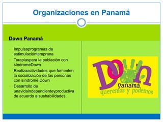 Down Panamá
 Impulsaprogramas de
estimulacióntemprana
 Terapiaspara la población con
síndromeDown
 Realizaactividades que fomenten
la socialización de las personas
con síndrome Down
 Desarrollo de
unavidaindependienteyproductiva
de acuerdo a sushabilidades.
Organizaciones en Panamá
 