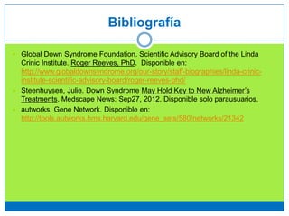 Bibliografía
 Global Down Syndrome Foundation. Scientific Advisory Board of the Linda
Crinic Institute. Roger Reeves, PhD. Disponible en:
http://www.globaldownsyndrome.org/our-story/staff-biographies/linda-crinic-
institute-scientific-advisory-board/roger-reeves-phd/
 Steenhuysen, Julie. Down Syndrome May Hold Key to New Alzheimer’s
Treatments. Medscape News: Sep27, 2012. Disponible solo parausuarios.
 autworks. Gene Network. Disponible en:
http://tools.autworks.hms.harvard.edu/gene_sets/580/networks/21342
 