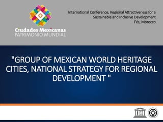"GROUP OF MEXICAN WORLD HERITAGE
CITIES, NATIONAL STRATEGY FOR REGIONAL
DEVELOPMENT "
International Conference, Regional Attractiveness for a
Sustainable and Inclusive Development
Fés, Morocco
 