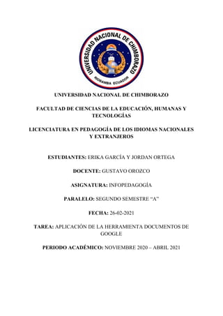 UNIVERSIDAD NACIONAL DE CHIMBORAZO
FACULTAD DE CIENCIAS DE LA EDUCACIÓN, HUMANAS Y
TECNOLOGÍAS
LICENCIATURA EN PEDAGOGÍA DE LOS IDIOMAS NACIONALES
Y EXTRANJEROS
ESTUDIANTES: ​ERIKA GARCÍA Y JORDAN ORTEGA
DOCENTE: ​GUSTAVO OROZCO
ASIGNATURA: ​INFOPEDAGOGÍA
PARALELO: ​SEGUNDO SEMESTRE “A”
FECHA: ​26-02-2021
TAREA: ​APLICACIÓN DE LA HERRAMIENTA DOCUMENTOS DE
GOOGLE
PERIODO ACADÉMICO: ​NOVIEMBRE 2020 – ABRIL 2021
 