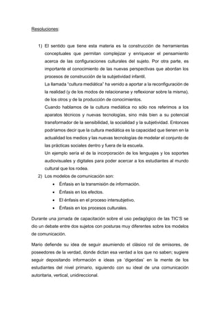 Resoluciones:
1) El sentido que tiene esta materia es la construcción de herramientas
conceptuales que permitan complejizar y enriquecer el pensamiento
acerca de las configuraciones culturales del sujeto. Por otra parte, es
importante el conocimiento de las nuevas perspectivas que abordan los
procesos de construcción de la subjetividad infantil.
La llamada “cultura mediática” ha venido a aportar a la reconfiguración de
la realidad (y de los modos de relacionarse y reflexionar sobre la misma),
de los otros y de la producción de conocimientos.
Cuando hablamos de la cultura mediática no sólo nos referimos a los
aparatos técnicos y nuevas tecnologías, sino más bien a su potencial
transformador de la sensibilidad, la socialidad y la subjetividad. Entonces
podríamos decir que la cultura mediática es la capacidad que tienen en la
actualidad los medios y las nuevas tecnologías de modelar el conjunto de
las prácticas sociales dentro y fuera de la escuela.
Un ejemplo sería el de la incorporación de los lenguajes y los soportes
audiovisuales y digitales para poder acercar a los estudiantes al mundo
cultural que los rodea.
2) Los modelos de comunicación son:
 Énfasis en la transmisión de información.
 Énfasis en los efectos.
 El énfasis en el proceso intersubjetivo.
 Énfasis en los procesos culturales.
Durante una jornada de capacitación sobre el uso pedagógico de las TIC’S se
dio un debate entre dos sujetos con posturas muy diferentes sobre los modelos
de comunicación.
Mario defiende su idea de seguir asumiendo el clásico rol de emisores, de
poseedores de la verdad, donde dictan esa verdad a los que no saben; sugiere
seguir depositando información e ideas ya ‘digeridas’ en la mente de los
estudiantes del nivel primario, siguiendo con su ideal de una comunicación
autoritaria, vertical, unidireccional.
 