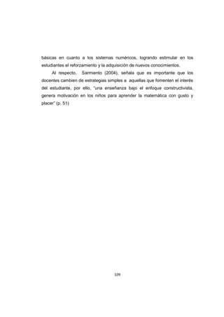 109
básicas en cuanto a los sistemas numéricos, logrando estimular en los
estudiantes el reforzamiento y la adquisición de nuevos conocimientos.
Al respecto, Sarmiento (2004), señala que es importante que los
docentes cambien de estrategias simples a aquellas que fomenten el interés
del estudiante, por ello, “una enseñanza bajo el enfoque constructivista,
genera motivación en los niños para aprender la matemática con gusto y
placer” (p. 51)
 