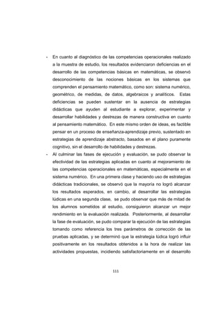 111
- En cuanto al diagnóstico de las competencias operacionales realizado
a la muestra de estudio, los resultados evidenciaron deficiencias en el
desarrollo de las competencias básicas en matemáticas, se observó
desconocimiento de las nociones básicas en los sistemas que
comprenden el pensamiento matemático, como son: sistema numérico,
geométrico, de medidas, de datos, algebraicos y analíticos. Estas
deficiencias se pueden sustentar en la ausencia de estrategias
didácticas que ayuden al estudiante a explorar, experimentar y
desarrollar habilidades y destrezas de manera constructiva en cuanto
al pensamiento matemático. En este mismo orden de ideas, es factible
pensar en un proceso de enseñanza-aprendizaje previo, sustentado en
estrategias de aprendizaje abstracto, basados en el plano puramente
cognitivo, sin el desarrollo de habilidades y destrezas.
- Al culminar las fases de ejecución y evaluación, se pudo observar la
efectividad de las estrategias aplicadas en cuanto al mejoramiento de
las competencias operacionales en matemáticas, especialmente en el
sistema numérico. En una primera clase y haciendo uso de estrategias
didácticas tradicionales, se observó que la mayoría no logró alcanzar
los resultados esperados, en cambio, al desarrollar las estrategias
lúdicas en una segunda clase, se pudo observar que más de mitad de
los alumnos sometidos al estudio, consiguieron alcanzar un mejor
rendimiento en la evaluación realizada. Posteriormente, al desarrollar
la fase de evaluación, se pudo comparar la ejecución de las estrategias
tomando como referencia los tres parámetros de corrección de las
pruebas aplicadas, y se determinó que la estrategia lúdica logró influir
positivamente en los resultados obtenidos a la hora de realizar las
actividades propuestas, incidiendo satisfactoriamente en el desarrollo
 