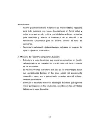113
A los alumnos:
- Asumir que el conocimiento matemático es imprescindible y necesario
para todo ciudadano que busca desempeñarse en forma activa y
crítica en su vida social y política, que brinda herramientas necesarias
para interpretar y analizar la información de su entorno, y es
herramienta fundamental para un efectivo proceso de toma de
decisiones.
- Fomentar la participación de las actividades lúdicas en los procesos de
aprendizaje de las matemáticas.
Al Ministerio del Poder Popular para la Educación:
- Estructurar a todos los niveles sus programas educativos en función
del desarrollo de las competencias operacionales que deben fomentar
en los estudiantes.
- En los lineamientos curriculares del área de las matemáticas, basar
sus competencias básicas en las cinco aristas del pensamiento
matemático, como son el pensamiento numérico, espacial, métrico,
aleatorio y variacional.
- Estimular el desarrollo de nuevas estrategias didácticas que logren la
mayor participación de los estudiantes, considerando las actividades
lúdicas como punto de partida.
 