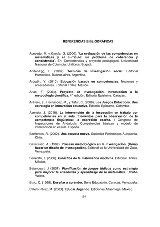 114
REFERENCIAS BIBLIOGRÁFICAS
Acevedo, M. y García, G. (2000). “La evaluación de las competencias en
matemáticas y el currículo: un problema de coherencia y
consistencia”. En: Competencias y proyecto pedagógico. Universidad
Nacional de Colombia. Unilibros. Bogotá.
Ander-Egg, E. (2002). Técnicas de investigación social. Editorial
Humanitas. Buenos aires, Argentina.
Argudín, Y. (2010). Educación basada en competencias. Nociones y
antecedentes. Editorial Trillas. México.
Arias, F. (2004). Proyecto de investigación. Introducción a la
metodología científica. 4ta
edición. Editorial Episteme. Caracas..
Arévalo, L., Hernández, M., y Tafur, C. (2006). Los Juegos Didácticos. Una
estrategia en innovación educativa. Editorial Epistame. Colombia.
Asensio, J. (2010). La intervención de la inspección en trabajo por
competencias en el aula. Elementos para la observación de la
competencia lingüística: la expresión escrita. I Congreso de
Inspecciones de Andalucía: Competencias básicas y modelo de
intervención en el aula. España.
Barrientos, R. (2002). Una escuela nueva. Sociedad Periodística Aurocanía,
Chile.
Bavaresco. A. (1997). Proceso metodológico en la investigación. (Cómo
hacer un diseño de investigación). Editorial de la Universidad del Zulia.
Venezuela.
Benedito, E (2000). Didáctica de la matemática moderna. Editorial. Trillas.
México.
Betancourt, J (2007). Planificación de juegos lúdicos como estrategia
para mejorar la enseñanza y aprendizaje de la matemática. UVAM-
Valera.
Bixio, C. (1998). Enseñar a aprender. Serie Educación. Caracas, Venezuela.
Calero Pérez, M. (2003). Educar Jugando. Ediciones Alfaomega. México.
 