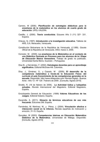 115
Carrero, M (2006). Planificación de estrategias didácticas para la
enseñanza de la matemática en los alumnos de cuarto grado de
educación. UPEL-VALERA.
Castillo, J. (2006). Teoría conductista. Educere Año 3 (11) 327- 331.
Espana.
Chávez, N. (1997). Introducción a la investigación educativa. Talleres de
ARS, S.A. Maracaibo, Venezuela.
Constitución Bolivariana de la República de Venezuela. ((1.999). Gaceta
Oficial de la República de Venezuela, 5453, marzo 3, 2000.
Corredor, M. (2009). La enseñanza de la Matemática en el contexto de
una Didáctica Centrada en Procesos para los alumnos de la I Etapa
de Educación Básica Venezolana. Trabajo de grado no publicado.
Universidad Santa María. Guanare – Portuguesa.
Díaz B., y Hernández, F. (2002). Estrategias docentes para un aprendizaje
significativo. Editorial McGraw-Hill. Colombia.
Díaz, J., Giménez, S., y Casado, M (2009). El desarrollo de la
competencia matemática a través de la Educación Física: del
currículo al aula Conocimiento de las competencias generales en la
escuela. Disponible: http://www.efdeportes.com/ Revista Digital - Buenos
Aires - Año 13 - Nº 129 - Febrero de 2009 . [Consulta, Agosto 2010]
Dinello, R. (18 de febrero de 2006). La Actividad lúdica y ludopatías
actuales. Revista Internacional del Magisterio. Editorial Magisterio.
España.
Enciclopedia General de Educación: (1999) Valores Educativos de los
Juegos. Editorial Océano. España.
Escamilla, A. (2011). Glosario de términos educativos de uso más
frecuente. Ediciones SM. España.
Fernández, M; Martínez, M., y Pérez, J. (2004). Vinculación afectiva e
interacción social en la infancia. Revista española de motivación y
emoción, 31-15. España.
González, M (2003). Competencias básicas en Educación Matemática
Didáctica de la Matemática. Universidad de Málaga. Disponible:
[Consulta, Agosto 2010]
 